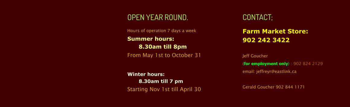 OPEN YEAR ROUND. Hours of operation 7 days a week Summer hours:  8.30am till 8pm  From May 1st to October 31  Winter hours:  8.30am till 7 pm Starting Nov 1st till April 30   CONTACT; Farm Market Store:902 242 3422  Jeff Goucher  (for employment only) : 902 824 2129 email: jeffreyr@eastlink.ca  Gerald Goucher 902 844 1171