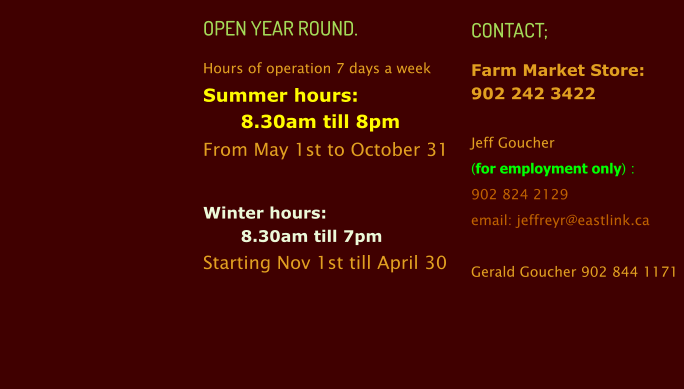 OPEN YEAR ROUND. Hours of operation 7 days a week Summer hours:  8.30am till 8pm  From May 1st to October 31  Winter hours:  8.30am till 7pm Starting Nov 1st till April 30   CONTACT; Farm Market Store:902 242 3422  Jeff Goucher  (for employment only) :902 824 2129 email: jeffreyr@eastlink.ca  Gerald Goucher 902 844 1171